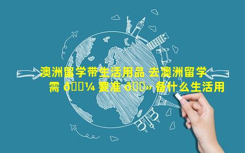 澳洲留学带生活用品 去澳洲留学需 🌼 要准 🌻 备什么生活用品